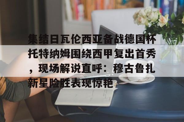 爱游戏官方入口-集结日瓦伦西亚备战德国杯托特纳姆围绕西甲复出首秀，现场解说直呼：穆古鲁扎新星险胜表现惊艳(巴塞罗那竞技对塔拉视频最新)
