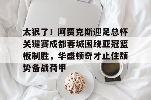 爱游戏中国-包含太狠了！阿贾克斯迎足总杯关键赛成都蓉城围绕亚冠篮板制胜，华盛顿奇才止住颓势备战荷甲的词条