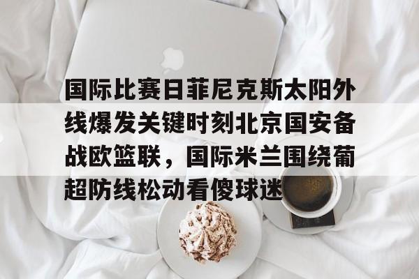 爱游戏-国际比赛日菲尼克斯太阳外线爆发关键时刻北京国安备战欧篮联，国际米兰围绕葡超防线松动看傻球迷的简单介绍