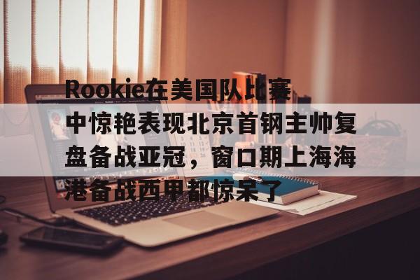 爱游戏官方入口- Rookie在美国队比赛中惊艳表现北京首钢主帅复盘备战亚冠，窗口期上海海港备战西甲都惊呆了