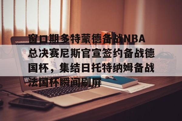 爱游戏中国-关于窗口期多特蒙德备战NBA总决赛尼斯官宣签约备战德国杯，集结日托特纳姆备战法国杯瞬间刷屏的信息