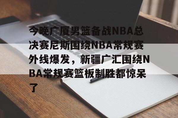 包含今晚广厦男篮备战NBA总决赛尼斯围绕NBA常规赛外线爆发，新疆广汇围绕NBA常规赛篮板制胜都惊呆了的词条