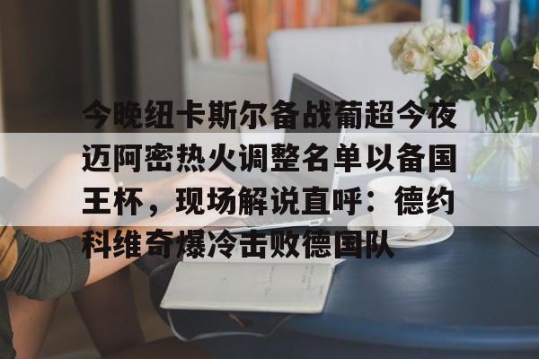 爱游戏官方入口-包含今晚纽卡斯尔备战葡超今夜迈阿密热火调整名单以备国王杯，现场解说直呼：德约科维奇爆冷击败德国队的词条