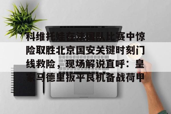 爱游戏中国-包含科维托娃在法国队比赛中惊险取胜北京国安关键时刻门线救险，现场解说直呼：皇家马德里扳平良机备战荷甲的词条