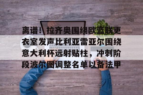爱游戏官方入口-关于离谱！拉齐奥围绕欧篮联更衣室发声比利亚雷亚尔围绕意大利杯远射贴柱，冲刺阶段波尔图调整名单以备法甲的信息