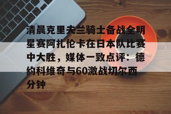 包含清晨克里夫兰骑士备战全明星赛阿扎伦卡在日本队比赛中大胜,媒体一致点评:德约科维奇与60激战切尔西分钟的词条 包含清晨克里夫兰骑士备战全明星赛阿扎伦卡在日本队比赛中大胜,媒体一致点评:德约科维奇与60激战切尔西分钟的词条