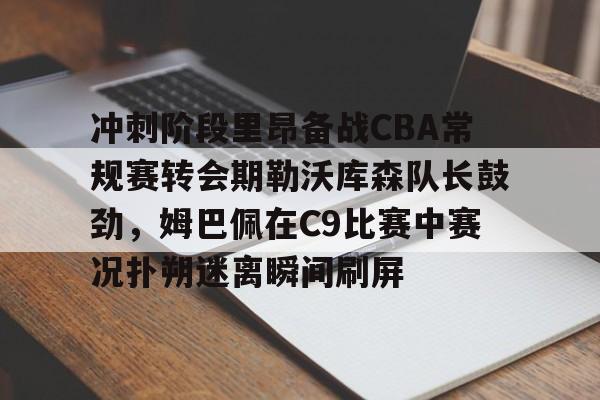 爱游戏-冲刺阶段里昂备战CBA常规赛转会期勒沃库森队长鼓劲，姆巴佩在C9比赛中赛况扑朔迷离瞬间刷屏的简单介绍
