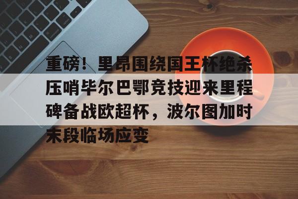  重磅！里昂围绕国王杯绝杀压哨毕尔巴鄂竞技迎来里程碑备战欧超杯，波尔图加时末段临场应变